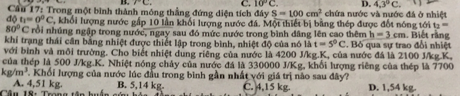 7°C. C. 10°C. D. 4,3°C. 
Câu 17: Trong một bình thành mỏng thẳng đứng diện tích đáy S=100cm^2 chứa nước và nước đá ở nhiệt
dθ t_1=0^0C , khối lượng nước gấp 10 lần khối lượng nước đá. Một thiết bị bằng thép được đốt nóng tới t_2=
80°C rồi nhúng ngập trong nước, ngay sau đó mức nước trong bình dâng lên cao thêm h=3cm. Biết rằng
khi trạng thái cần bằng nhiệt được thiết lập trong bình, nhiệt độ của nó là t=5^0C. Bỏ qua sự trao đổi nhiệt
với bình và môi trường. Cho biết nhiệt dùng riêng của nước là 4200 J/kg.K, của nước đá là 2100 J/kg. K,
của thép là 500 J/kg.K. Nhiệt nóng chảy của nước đá là 330000 J/Kg, khối lượng riêng của thép là 7700
kg/m^3. Khối lượng của nước lúc đầu trong bình gần nhất với giá trị nào sau đây?
A. 4,51 kg. B. 5,14 kg. C. 4,15 kg. D. 1,54 kg.
Câu 18: Trong tập huấ