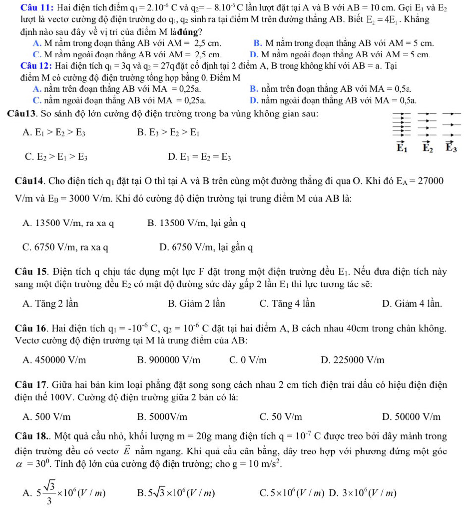 Hai điện tích điểm q_1=2.10^(-6)C và q_2=-8.10^(-6)C lần lượt đặt tại A và B với AB=10cm. Gọi E_1 và E_2
lượt là vectơ cường độ điện trường do q1, q2 sinh ra tại điểm M trên đường thắng AB. Biết E_2=4E_1. Khắng
định nào sau đây về vị trí của điểm M làđúng?
A. M nằm trong đoạn thắng AB với AM=2,5cm. B. M nằm trong đoạn thẳng AB với AM=5cm.
C. M nằm ngoài đoạn thắng AB với AM=2,5cm. D. M nằm ngoài đoạn thẳng AB với AM=5cm.
Câu 12: Hai điện tích q_1=3qvaq_2=27q đặt cố định tại 2 điểm A, B trong không khí với AB=a. Tại
điểm M có cường độ điện trường tổng hợp bằng 0. Điểm M
A. nằm trên đoạn thắng AB với MA=0,25a. B. nằm trên đoạn thắng AB với MA=0,5a.
C. nằm ngoài đoạn thắng AB với MA=0,25a. D. nằm ngoài đoạn thắng AB với MA=0,5a.
Câu13. So sánh độ lớn cường độ điện trường trong ba vùng không gian sau:
A. E_1>E_2>E_3 B. E_3>E_2>E_1
vector E_1 vector E_2 vector E_3
C. E_2>E_1>E_3 D. E_1=E_2=E_3
Câu14. Cho điện tích qi đặt tại O thì tại A và B trên cùng một đường thắng đi qua O. Khi đó E_A=27000
V/m và E_B=3000V/m. Khi đó cường độ điện trường tại trung điểm M của AB là:
A. 13500 V/m, ra xa q B. 13500 V/m, lại gần q
C. 6750 V/m, ra xa q D. 6750 V/m, lại gần q
Câu 15. Điện tích q chịu tác dụng một lực F đặt trong một điện trường đều E_1. Nếu đưa điện tích này
sang một điện trường đều E_2 có mật độ đường sức dày gấp 2 lần Eị thì lực tương tác sẽ:
A. Tăng 2 lần B. Giảm 2 lần C. Tăng 4 lần D. Giảm 4 lần.
Câu 16. Hai điện tích q_1=-10^(-6)C,q_2=10^(-6)C đặt tại hai điểm A, B cách nhau 40cm trong chân không.
Vectơ cường độ điện trường tại M là trung điểm của AB:
A. 450000 V/m B. 900000 V/m C. 0 V/m D. 225000 V/m
Câu 17. Giữa hai bản kim loại phẳng đặt song song cách nhau 2 cm tích điện trái dấu có hiệu điện điện
điện thế 100V. Cường độ điện trường giữa 2 bản có là:
A. 500 V/m B. 5000V/m C. 50 V/m D. 50000 V/m
Câu 18.. Một quả cầu nhỏ, khối lượng m=20g mang điện tích q=10^(-7)C được treo bởi dây mảnh trong
điện trường đều có vectơ vector E nằm ngang. Khi quả cầu cân bằng, dây treo hợp với phương đứng một góc
alpha =30°. Tính độ lớn của cường độ điện trường; cho g=10m/s^2.
A. 5 sqrt(3)/3 * 10^6(V/m) B. 5sqrt(3)* 10^6(V/m) C. 5* 10^6(V/m) D. 3* 10^6(V/m)