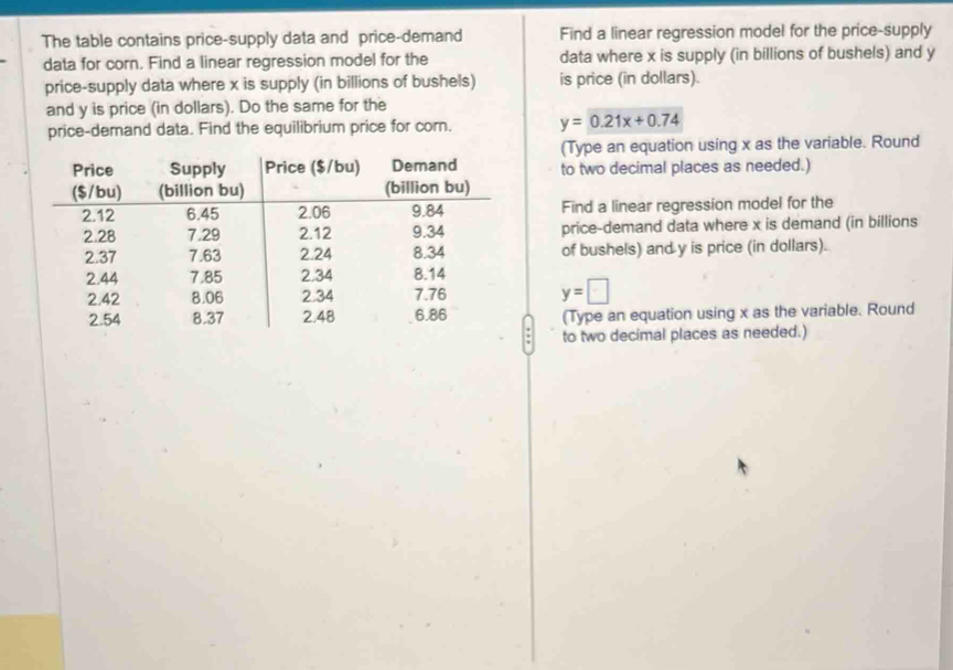 The table contains price-supply data and price-demand Find a linear regression model for the price-supply 
data for corn. Find a linear regression model for the data where x is supply (in billions of bushels) and y
price-supply data where x is supply (in billions of bushels) is price (in dollars). 
and y is price (in dollars). Do the same for the 
price-demand data. Find the equilibrium price for corn. y=0.21x+0.74
(Type an equation using x as the variable. Round 
to two decimal places as needed.) 
Find a linear regression model for the 
price-demand data where x is demand (in billions 
of bushels) and y is price (in dollars).
y=□
(Type an equation using x as the variable. Round 
to two decimal places as needed.)