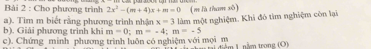 Cát parabor tại nai diểm 
Bài 2 : Cho phương trình 2x^2-(m+4)x+m=0 (m là tham sô) 
a). Tìm m biết rằng phương trình nhận x=3 làm một nghiệm. Khi đó tìm nghiệm còn lại 
b). Giải phương trình khi m=0; m=-4; m=-5
c). Chứng minh phương trình luôn có nghiệm với mọi m 
n tại điểm I. nằm trong (O)