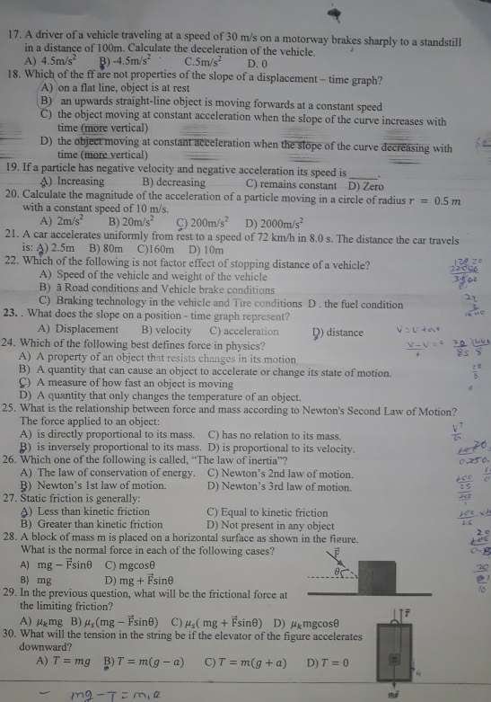 A driver of a vehicle traveling at a speed of 30 m/s on a motorway brakes sharply to a standstill
in a distance of 100m. Calculate the deceleration of the vehicle.
A) 4.5m/s^2 -4.5m/s^2 C. 5m/s^2 D. 0
18. Which of the ff are not properties of the slope of a displacement - time graph?
A) on a flat line, object is at rest
B) an upwards straight-line object is moving forwards at a constant speed
C) the object moving at constant acceleration when the slope of the curve increases with
time (more vertical)
D) the object moving at constant acceleration when the slope of the curve decreasing with
time (more vertical)
_
19. If a particle has negative velocity and negative acceleration its speed is .
A) Increasing B) decreasing C) remains constant D) Zero
20. Calculate the magnitude of the acceleration of a particle moving in a circle of radius r=0.5m
with a constant speed of 10 m/s.
A) 2m/s^2 B) 20m/s^2 C) 200m/s^2 D) 2000m/s^2
21. A car accelerates uniformly from rest to a speed of 72 km/h in 8.0 s. The distance the car travels
is: A) 2.5m B) 80m C)160m D) 10m
22. Which of the following is not factor effect of stopping distance of a vehicle?
A) Speed of the vehicle and weight of the vehicle
B) ã Road conditions and Vehicle brake conditions
C) Braking technology in the vehicle and Tire conditions D. the fuel condition
23. . What does the slope on a position - time graph represent?
A) Displacement B) velocity C) acceleration
24. Which of the following best defines force in physics? Q) distance
A) A property of an object that resists changes in its motion
B) A quantity that can cause an object to accelerate or change its state of motion.
C) A measure of how fast an object is moving σ
D) A quantity that only changes the temperature of an object.
25. What is the relationship between force and mass according to Newton's Second Law of Motion?
The force applied to an object:
A) is directly proportional to its mass. C) has no relation to its mass.
B) is inversely proportional to its mass. D) is proportional to its velocity.
26. Which one of the following is called, “The law of inertia”?
A) The law of conservation of energy. C) Newton’s 2nd law of motion.
B) Newton’s 1st law of motion. D) Newton’s 3rd law of motion.
27. Static friction is generally:
A) Less than kinetic friction C) Equal to kinetic friction
B) Greater than kinetic friction D) Not present in any object
28. A block of mass m is placed on a horizontal surface as shown in the figure.
What is the normal force in each of the following cases?
A) mg-vector Fsin θ C) mgcosθ
θ
B) mg D) mg+vector Fsin θ
29. In the previous question, what will be the frictional force at
the limiting friction?
A) mu _kmg B) mu _s(mg-vector Fsin θ ) C) mu _s(mg+vector Fsin θ ) D) mu _kmgcos θ
30. What will the tension in the string be if the elevator of the figure accelerates
downward?
A) T=mg B) T=m(g-a) C) T=m(g+a) D) T=0