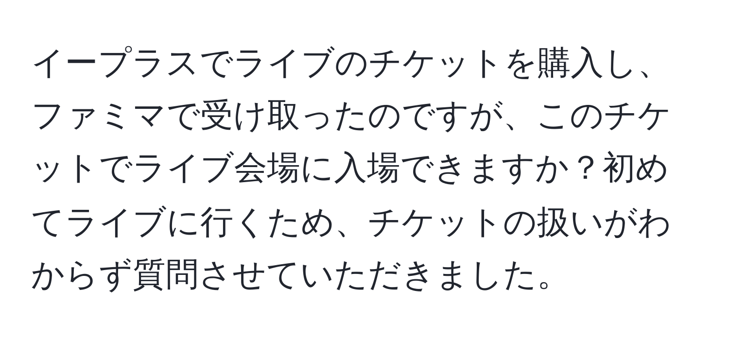 イープラスでライブのチケットを購入し、ファミマで受け取ったのですが、このチケットでライブ会場に入場できますか？初めてライブに行くため、チケットの扱いがわからず質問させていただきました。