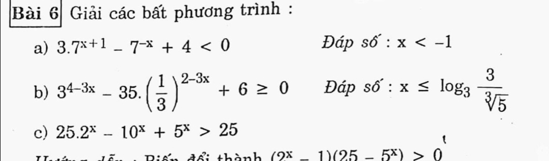 Giải các bất phương trình : 
a) 3.7^(x+1)-7^(-x)+4<0</tex> Đáp sdelta :x
b) 3^(4-3x)-35.( 1/3 )^2-3x+6≥ 0 Đáp sdelta ':x≤ log _3 3/sqrt[3](5) 
c) 25.2^x-10^x+5^x>25
(2^x-1)(25-5^x)>0