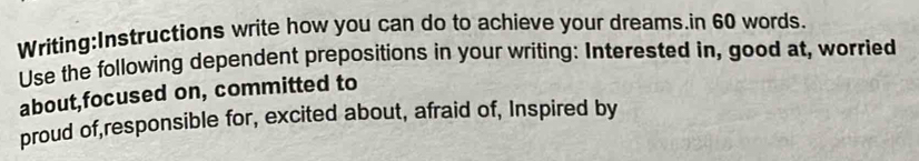 write how you can do to achieve your dreams.in 60 words. 
Use the following dependent prepositions in your writing: Interested in, good at, worried 
about,focused on, committed to 
proud of,responsible for, excited about, afraid of, Inspired by