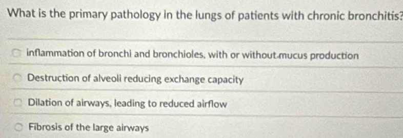 What is the primary pathology in the lungs of patients with chronic bronchitis?
inflammation of bronchi and bronchioles, with or without mucus production
Destruction of alveoli reducing exchange capacity
Dilation of airways, leading to reduced airflow
Fibrosis of the large airways