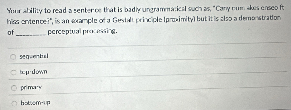 Your ability to read a sentence that is badly ungrammatical such as, “Cany oum akes enseo ft
hiss entence?", is an example of a Gestalt principle (proximity) but it is also a demonstration
of _perceptual processing.
sequential
top-down
primary
bottom-up