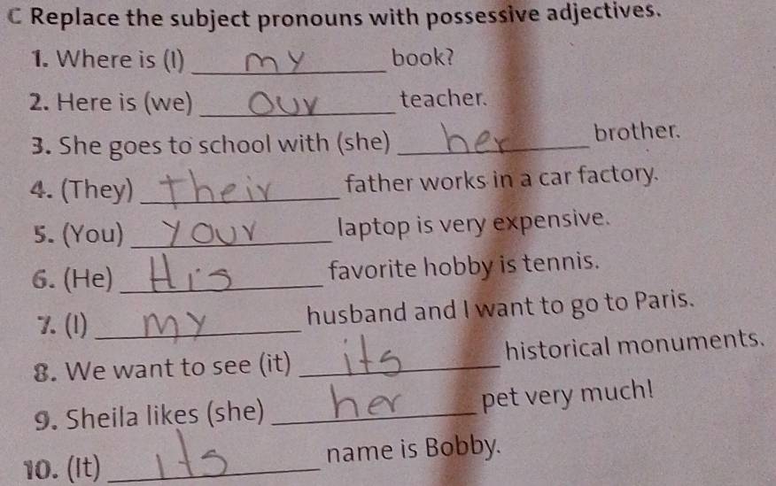 Replace the subject pronouns with possessive adjectives. 
1. Where is (I) _book? 
2. Here is (we) _teacher. 
3. She goes to school with (she) _brother. 
4. (They) _father works in a car factory. 
5. (You) _laptop is very expensive. 
6. (He) _favorite hobby is tennis. 
7. (1) _husband and I want to go to Paris. 
8. We want to see (it) _historical monuments. 
9. Sheila likes (she) _pet very much! 
10. (It) _name is Bobby.