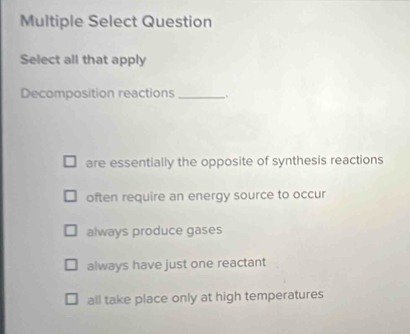 Multiple Select Question
Select all that apply
Decomposition reactions _.
are essentially the opposite of synthesis reactions
often require an energy source to occur
always produce gases
always have just one reactant
all take place only at high temperatures