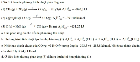 Cho các phương trình nhiệt phản ứng sau: 
(1) CH_4(g)+2O_2(g)xrightarrow t^4CO_2(g)+2H_2O(l)△ _rH_(298)^0=-890,3kJ
(2) C(graphite)+O_2(g)xrightarrow t^0CO_2(g)△ _rH_(298)^0=-393,50kJ/mol
(3) C(s)+H_2O(g)xrightarrow f(g)CO(g)+H_2(g)△ _rH_(298)^0=+131,25kJ
a. Các phản ứng đã cho đều là phản ứng thu nhiệt 
b. Phương trình tính nhiệt tạo thành phản ứng (1): △ _rH_(298)^0=△ _rH_(298)^0(CO_2)+2.△ _fH_(298)^0(H_2O)-△ _fH_(298)^0(CH_4)
c. Nhiệt tạo thành chuẩn của CO_2(g) và H_2O(l) tương ứng là −393,5 và −285, 8 kJ/mol. Nhiệt tạo thành chuẩn 
của khí CH_4 là 74,8 kJ/mol
d. Ở điều kiện thường phản ứng (3) diễn ra thuận lợi hơn phản ứng (1)