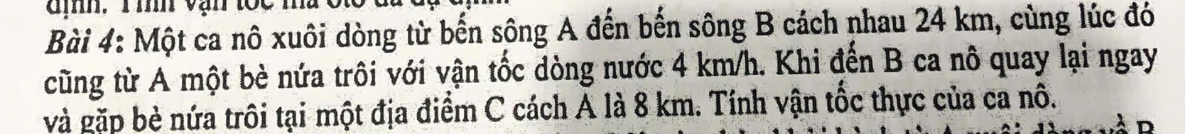 đị, 1 mh vận tóc mà 
Bài 4: Một ca nô xuôi dòng từ bến sông A đến bến sông B cách nhau 24 km, cùng lúc đó 
cũng từ A một bè nứa trôi với vận tốc dòng nước 4 km/h. Khi đến B ca nô quay lại ngay 
và gặp bè nứa trôi tại một địa điểm C cách A là 8 km. Tính vận tốc thực của ca nô.