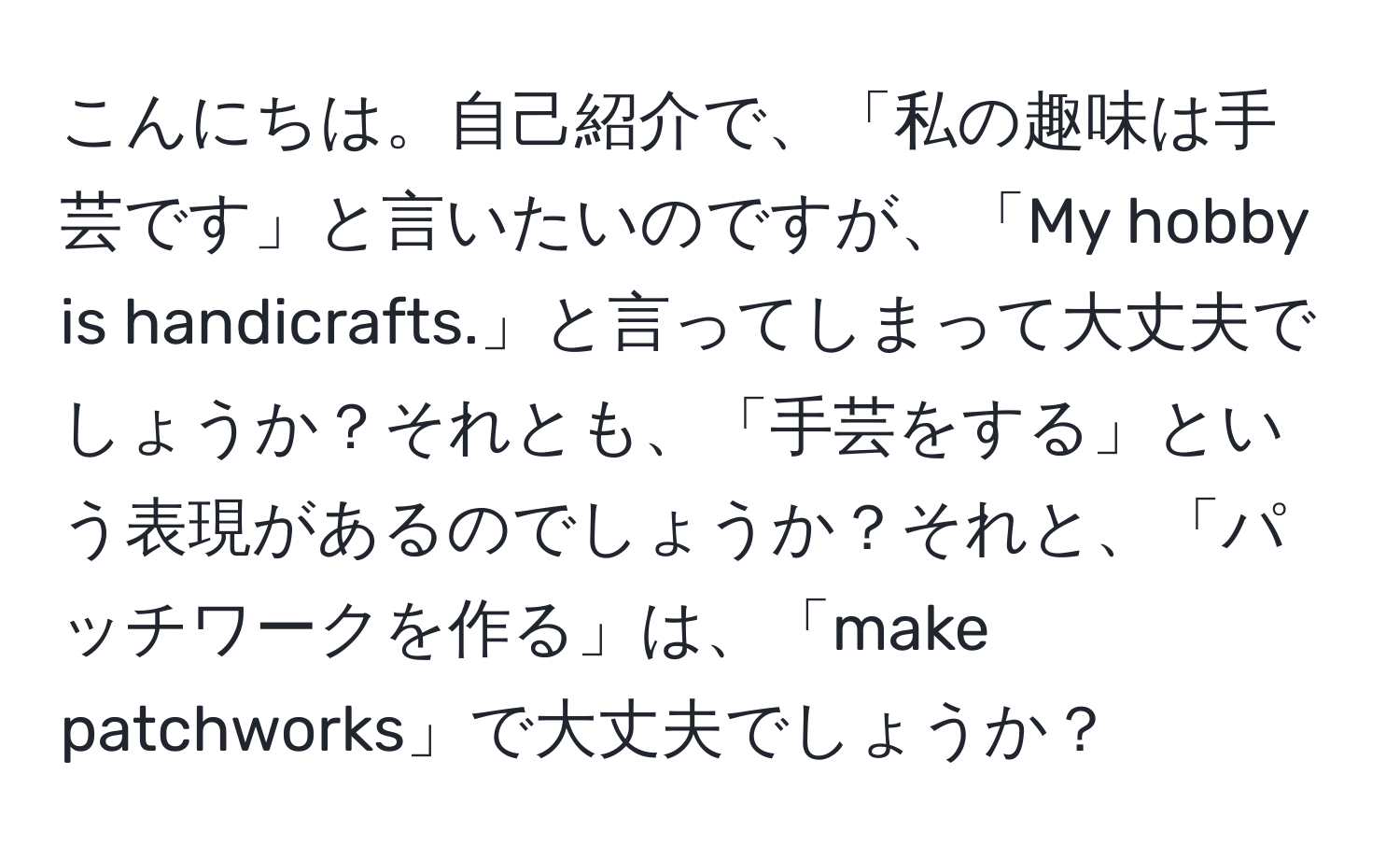 こんにちは。自己紹介で、「私の趣味は手芸です」と言いたいのですが、「My hobby is handicrafts.」と言ってしまって大丈夫でしょうか？それとも、「手芸をする」という表現があるのでしょうか？それと、「パッチワークを作る」は、「make patchworks」で大丈夫でしょうか？