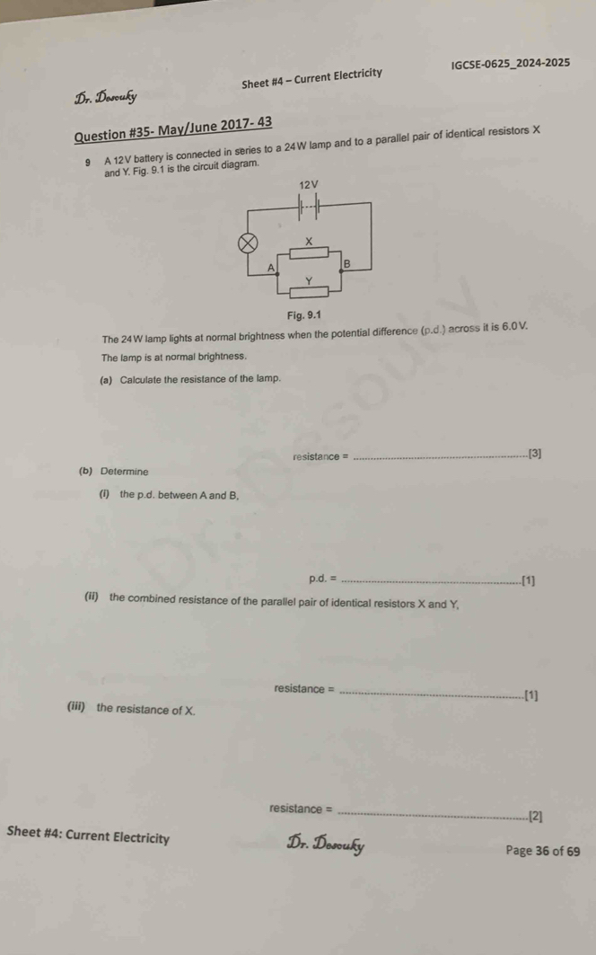 IGCSE-0625_2024-2025 
Sheet #4 - Current Electricity 
Dr. Doscuky 
Question #35- May/June 2017- 43 
9 A 12V battery is connected in series to a 24W lamp and to a parallel pair of identical resistors X
and Y. Fig. 9.1 is the circuit diagram. 
The 24W lamp lights at normal brightness when the potential difference (p.d.) across it is 6.0 V. 
The lamp is at normal brightness. 
(a) Calculate the resistance of the lamp. 
resistance = _.[3] 
(b) Determine 
(i) the p.d. between A and B,
p.d.= _.[1] 
(ii) the combined resistance of the parallel pair of identical resistors X and Y, 
resistance = _.[1] 
(iii) the resistance of X.
resistance = _[2] 
Sheet #4: Current Electricity 
Do 
Page 36 of 69