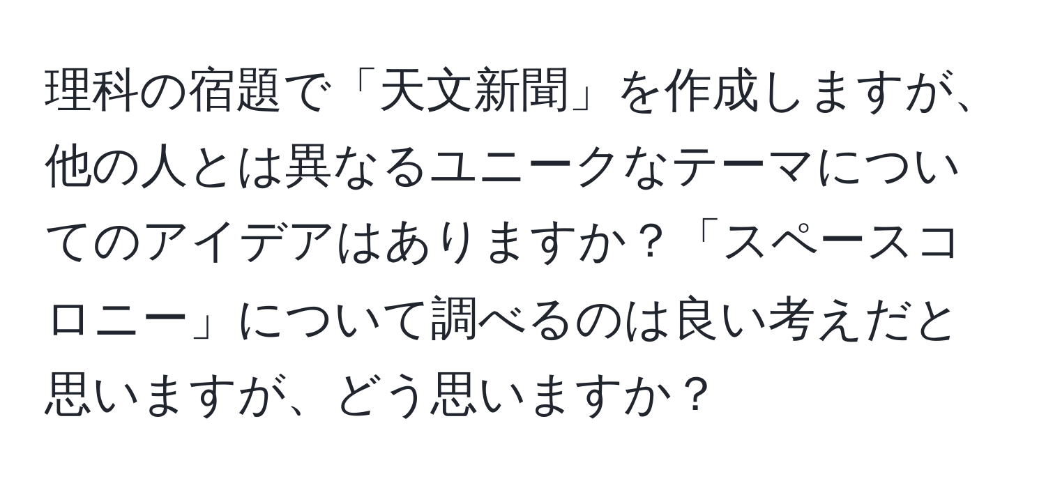 理科の宿題で「天文新聞」を作成しますが、他の人とは異なるユニークなテーマについてのアイデアはありますか？「スペースコロニー」について調べるのは良い考えだと思いますが、どう思いますか？