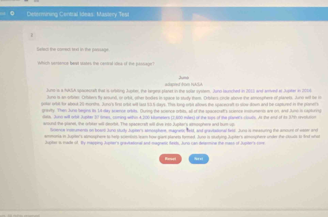 Determining Central Ideas. Mastery Test
2
Select the correct text in the passage.
Which sentence best states the central idea of the passage?
Juno
adapted from NASA
Juno is a NASA spacecraft that is orbiting Jupiter, the largest planet in the solar system. Juno launched in 2011 and arrived at Jupifer in 2016.
Juno is an orbiter Orbiters fly around, or orbit, other bodies in space to study them. Orbiters circle above the atmosphere of planets. Juno will be in
polar orbit for about 20 months. Juno's first orbit will last 53.5 days. This long orbit allows the spacecraft to slow down and be captured in the planet's
gravity. Then Juno begins its 14-day science orbits. During the science orbits, all of the spacecraft's science instruments are on, and Juno is capturing
data. Juno will orbit Jupiter 37 times, coming within 4,200 kilometers (2,600 miles) of the tops of the planet's clouds. At the end of its 37th revolution
around the planet, the orbiter will deorbit. The spacecraft will dive into Jupiter's atmosphere and burn up.
Science instruments on board Juno study Jupiter's atmosphere, magnetic Seld, and gravitational field. Juno is measuring the amount of water and
ammonia in Jupiter's atmosphere to help scientists leam how giant planets formed. Juno is studying Jupiter's atmosphere under the clouds to find what
Jupiter is made of. By mapping Jupiter's gravitational and magnetic fields, Juno can determine the mass of Jupiter's core.
Reset Next