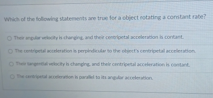 Which of the following statements are true for a object rotating a constant rate?
Their angular velocity is changing, and their centripetal acceleration is contant.
The centripetal acceleration is perpindicular to the object's centripetal acceleration.
Their tangential velocity is changing, and their centripetal acceleration is contant.
The centripetal acceleration is parallel to its angular acceleration.