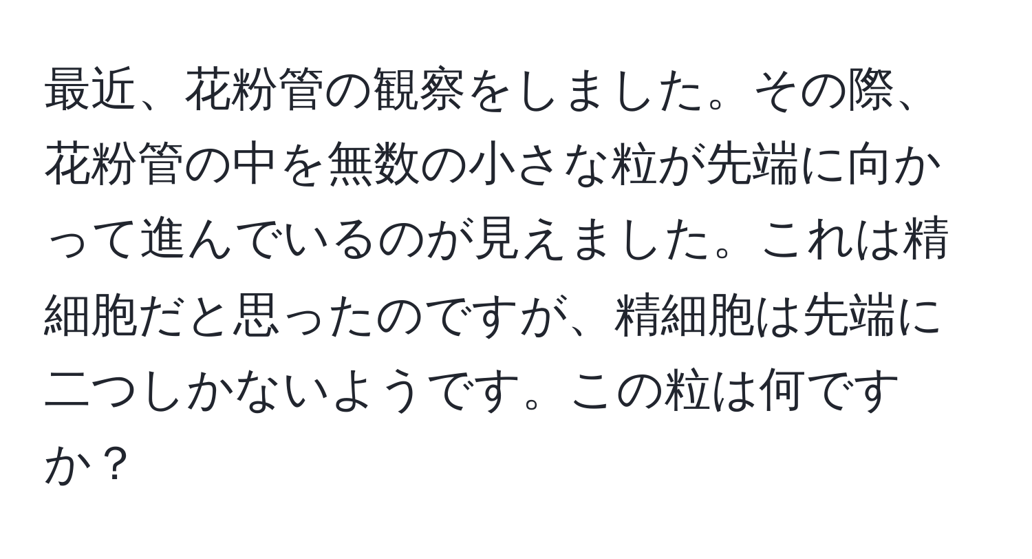 最近、花粉管の観察をしました。その際、花粉管の中を無数の小さな粒が先端に向かって進んでいるのが見えました。これは精細胞だと思ったのですが、精細胞は先端に二つしかないようです。この粒は何ですか？