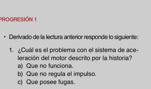 PROGRESIÓN 1
. Derivado de la lectura anterior responde lo siguiente:
1. ¿Cuál es el problema con el sistema de ace-
leración del motor descrito por la historia?
a) Que no funciona.
b) Que no regula el impulso.
c) Que posee fugas.