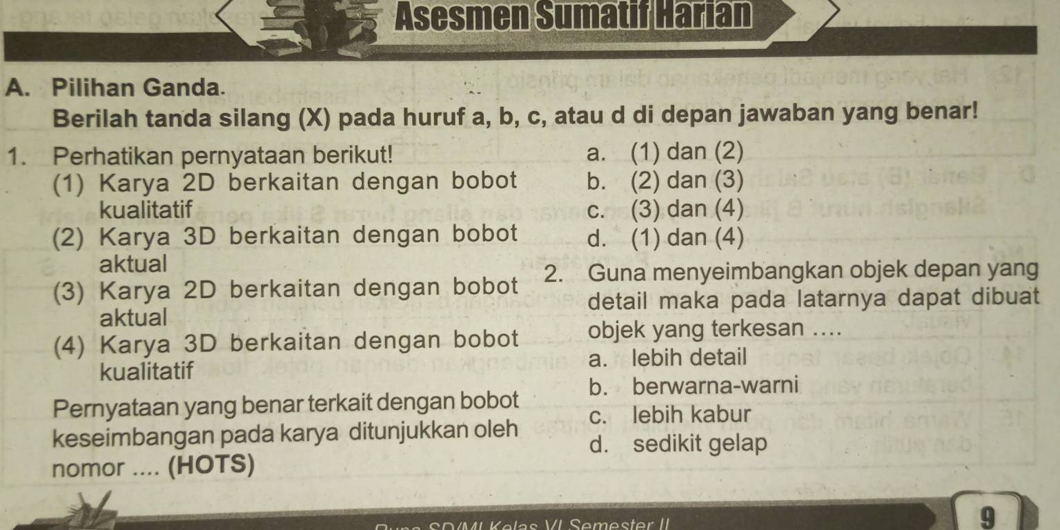 Asesmen Sumatif Harian
A. Pilihan Ganda.
Berilah tanda silang (X) pada huruf a, b, c, atau d di depan jawaban yang benar!
1. Perhatikan pernyataan berikut! a. (1) dan (2)
(1) Karya 2D berkaitan dengan bobot b. (2) dan (3)
kualitatif c. (3) dan (4)
(2) Karya 3D berkaitan dengan bobot d. (1) dan (4)
aktual
(3) Karya 2D berkaitan dengan bobot 2. Guna menyeimbangkan objek depan yang
detail maka pada latarnya dapat dibuat
aktual
(4) Karya 3D berkaitan dengan bobot objek yang terkesan ....
kualitatif a. lebih detail
b. berwarna-warni
Pernyataan yang benar terkait dengan bobot c. lebih kabur
keseimbangan pada karya ditunjukkan oleh d. sedikit gelap
nomor .... (HOTS)
Semester II
9