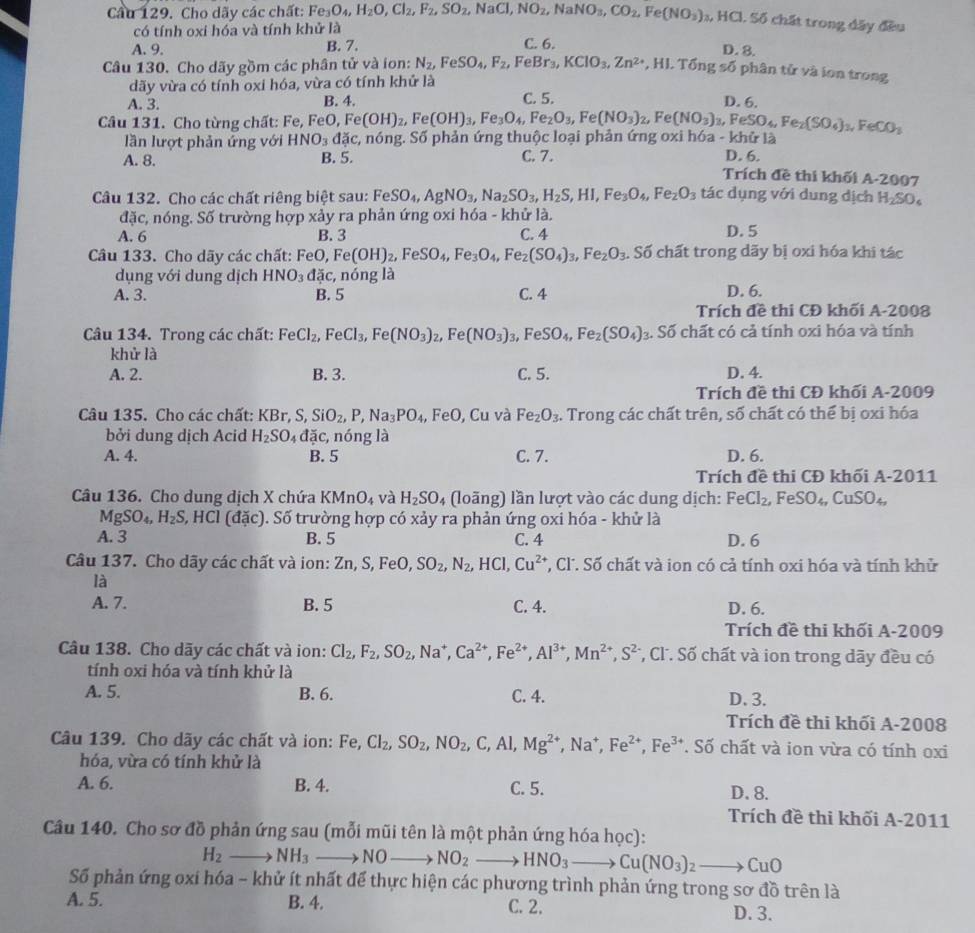 Cầu 129. Cho dãy các chất: Fe_3O_4,H_2O,Cl_2,F_2,SO_2,NaCl,NO_2,NaNO_3,CO_2,Fe(NO_3) :, HCl. Số chất trong đây đều
có tính oxi hóa và tính khử là
A. 9. B. 7. C. 6.
D. 8.
Câu 130. Cho dãy gồm các phân tử và ion: N_2,FeSO_4,F_2,FeBr_3,KClO_3,Zn^(2+),HI.Tdelta ngsdelta số phân tử và ion trong
dãy vừa có tính oxi hóa, vừa có tính khử là
A. 3. B. 4. C. 5.
D. 6.
Câu 131. Cho từng chất: Fe, Fe O,Fe(OH)_2,Fe(OH)_3,Fe_3O_4,Fe_2O_3, Fe(NO_3)_2,Fe(NO_3)_3,FeSO_4,Fe_2(SO_4)_3,FeCO_3
lần lượt phản ứng với HNO_3dac c, nóng. Số phản ứng thuộc loại phản ứng oxi hóa - khử là
A. 8. B. 5. C. 7. D. 6.
Trích đề thi khối A-2007
Câu 132. Cho các chất riêng biệt sau: FeSO_4,AgNO_3,Na_2SO_3,H_2S,HI,Fe_3O_4,Fe_2O_3 tác dụng với dung dịch H₂SO
đặc, nóng. Số trường hợp xảy ra phản ứng oxi hóa - khử là.
A. 6 B. 3 C. 4 D. 5
Câu 133. Cho dãy các chất: FeO,Fe(OH)_2,FeSO_4,Fe_3O_4,Fe_2(SO_4)_3,Fe_2O_3. Số chất trong dãy bị oxi hóa khi tác
dụng với dung dịch HNO_3 dac :, nóng là
A. 3. B. 5 C. 4 D. 6.
Trích đề thi CĐ khối A-2008
Câu 134. Trong các chất: FeCl_2,FeCl_3,Fe(NO_3) Fe(NO_3)_3 FeSO_4,Fe_2(SO_4). Số chất có cả tính oxi hóa và tính
khử là
A. 2. B. 3. C. 5. D. 4.
Trích đề thi CĐ khối A-2009
Câu 135. Cho các chất: KBr,S,SiO_2,P,Na_3PO_4 , F^3C , Cu và Fe_2O_3 :. Trong các chất trên, số chất có thể bị oxi hóa
bởi dung dịch Acid H_2SO_4dac, , nóng là
A. 4. B. 5 C. 7. D. 6.
Trích đề thi CĐ khối A-2011
Câu 136. Cho dung dịch X chứa KMnO_4 và H_2SO_4 (loãng) lần lượt vào các dung dịch: FeCl_2, FeSO_4, CuSO_4,
MgSO_4,H_2S, 2, HCl (đặc). Số trường hợp có xảy ra phản ứng oxi hóa - khử là
A. 3 B. 5 C. 4 D. 6
Câu 137. Cho dãy các chất và ion: Zn, S, FeO, SO_2,N_2, , HCl, Cu^(2+) *, Cl. Số chất và ion có cả tính oxi hóa và tính khử
là
A. 7. B. 5 C. 4. D. 6.
Trích đề thi khối A-2009
Câu 138. Cho dãy các chất và ion: Cl_2,F_2,SO_2,Na^+,Ca^(2+),Fe^(2+),Al^(3+),Mn^(2+),S^(2-) *, Cl. Số chất và ion trong dãy đều có
tính oxi hóa và tính khử là
A. 5. B. 6. C. 4. D. 3.
Trích đề thi khối A-2008
Câu 139. Cho dãy các chất và ion: Fe,Cl_2,SO_2,NO_2,C,Al,Mg^(2+),Na^+,Fe^(2+),Fe^(3+). Số chất và ion vừa có tính oxi
hóa, vừa có tính khử là
A. 6. B. 4. C. 5. D. 8.
Trích đề thi khối A-2011
Câu 140. Cho sơ đồ phản ứng sau (mỗi mũi tên là một phản ứng hóa học):
H_2to NH_3to NO_  NO_2to HNO_3to Cu(NO_3)_2to CuO
Số phản ứng oxi hóa - khử ít nhất để thực hiện các phương trình phản ứng trong sơ đồ trên là
A. 5. B. 4. C. 2. D. 3.