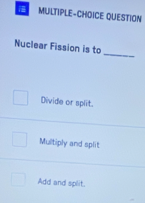 MULTIPLE-CHOICE QUESTION
_
Nuclear Fission is to
Divide or split.
Multiply and split
Add and split.