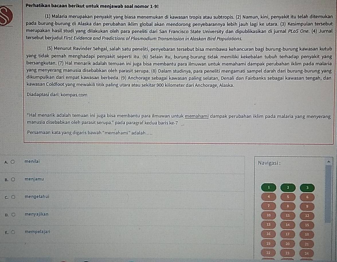 Perhatikan bacaan berikut untuk menjawab soal nomor 1-9!
(1) Malaria merupakan penyakit yang biasa menemukan di kawasan tropis atau subtropis. (2) Namun, kini, penyakit itu telah ditemukan
pada burung-burung di Alaska dan perubahan iklim global akan mendorong penyebarannya lebih jauh lagi ke utara. (3) Kesimpulan tersebut
merupakan hasil studi yang dilakukan oleh para peneliti dari San Francisco State University dan dipublikasikan di jurnal PLoS One. (4) Jurnal
tersebut berjudul First Evidence and Predictions of Plasmodium Transmission in Alaskan Bird Populations.
(5) Menurut Ravinder Sehgal, salah satu peneliti, penyebaran tersebut bisa membawa kehancuran bagi burung-burung kawasan kutub
yang tidak pernah menghadapi penyakit seperti itu. (6) Selain itu, burung-burung tidak memiliki kekebalan tubuh terhadap penyakit yang
bersangkutan. (7) Hal menarik adalah temuan ini juga bisa membantu para ilmuwan untuk memahami dampak perubahan iklim pada malaria
yang menyerang manusia disebabkan oleh parasit serupa. (8) Dalam studinya, para peneliti mengamati sampel darah dari burung-burung yang
dikumpulkan dari empat kawasan berbeda. (9) Anchorage sebagai kawasan paling selatan, Denali dan Fairbanks sebagai kawasan tengah, dan
kawasan Coldfoot yang mewakili titik paling utara atau sekitar 900 kilometer dari Anchorage, Alaska.
Diadaptasi dari: kompas.com
*Hal menarik adalah temuan ini juga bisa membantu para ilmuwan untuk memahami dampak perubahan iklim pada malaria yang menyerang
manusia disebabkan oleh parasit serupa." pada paragraf kedua baris ke-7
Persamaan kata yang digaris bawah "memahami" adalah ....
menilai Navigasi :
B. menjamu
1 2 3
menge ta h ui 4 s 6
7 B 9
menyajikan 10 11 12
13 14 15
mempelajari
16 17 18
19 20 21
22 23 24