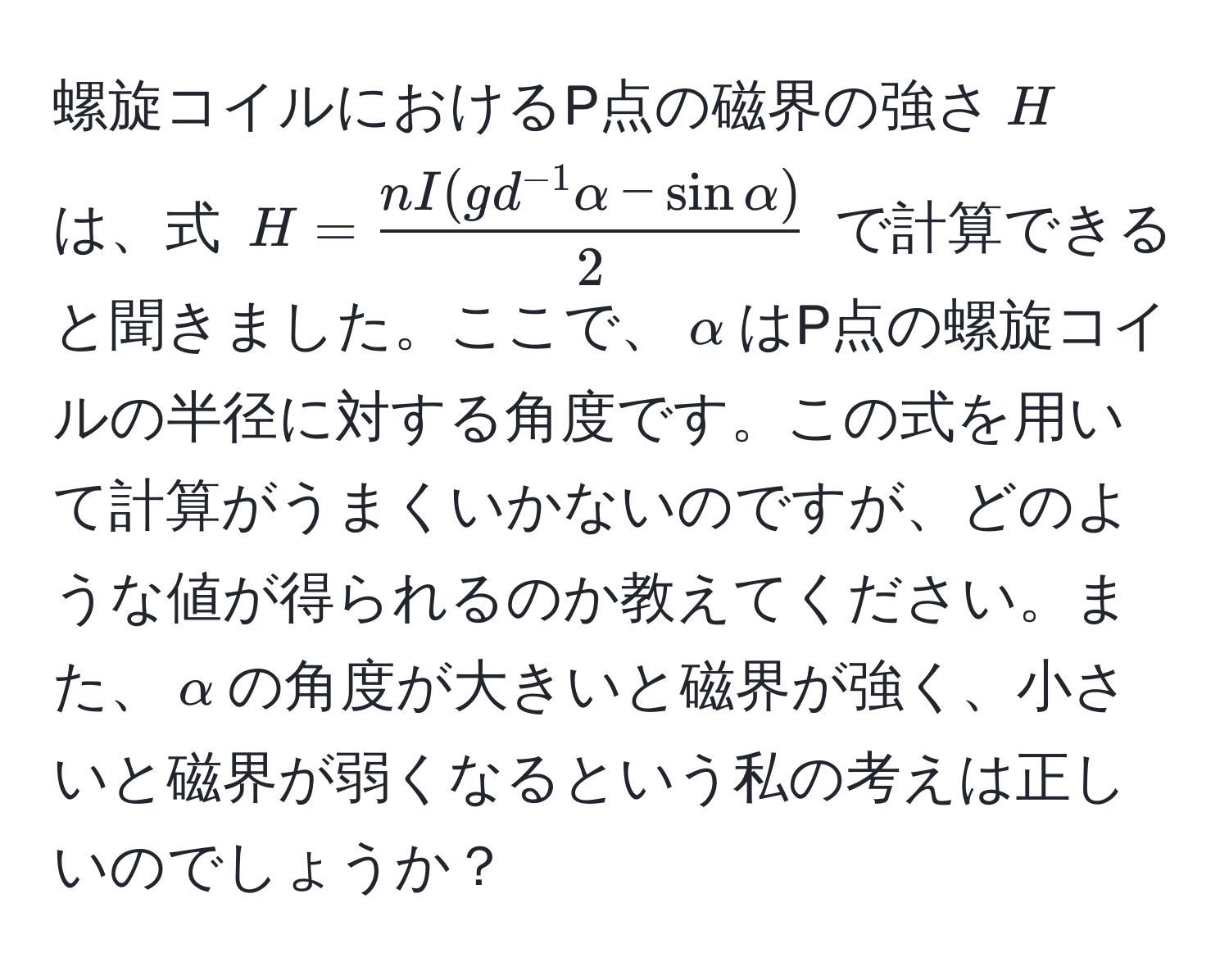 螺旋コイルにおけるP点の磁界の強さ$H$は、式 $H =  (nI(g d^(-1) alpha - sin alpha))/2 $ で計算できると聞きました。ここで、$alpha$はP点の螺旋コイルの半径に対する角度です。この式を用いて計算がうまくいかないのですが、どのような値が得られるのか教えてください。また、$alpha$の角度が大きいと磁界が強く、小さいと磁界が弱くなるという私の考えは正しいのでしょうか？