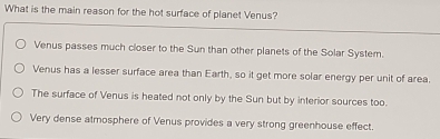 What is the main reason for the hot surface of planet Venus?
Venus passes much closer to the Sun than other planets of the Solar System.
Venus has a lesser surface area than Earth, so it get more solar energy per unit of area.
The surface of Venus is heated not only by the Sun but by interior sources too.
Very dense atmosphere of Venus provides a very strong greenhouse effect.