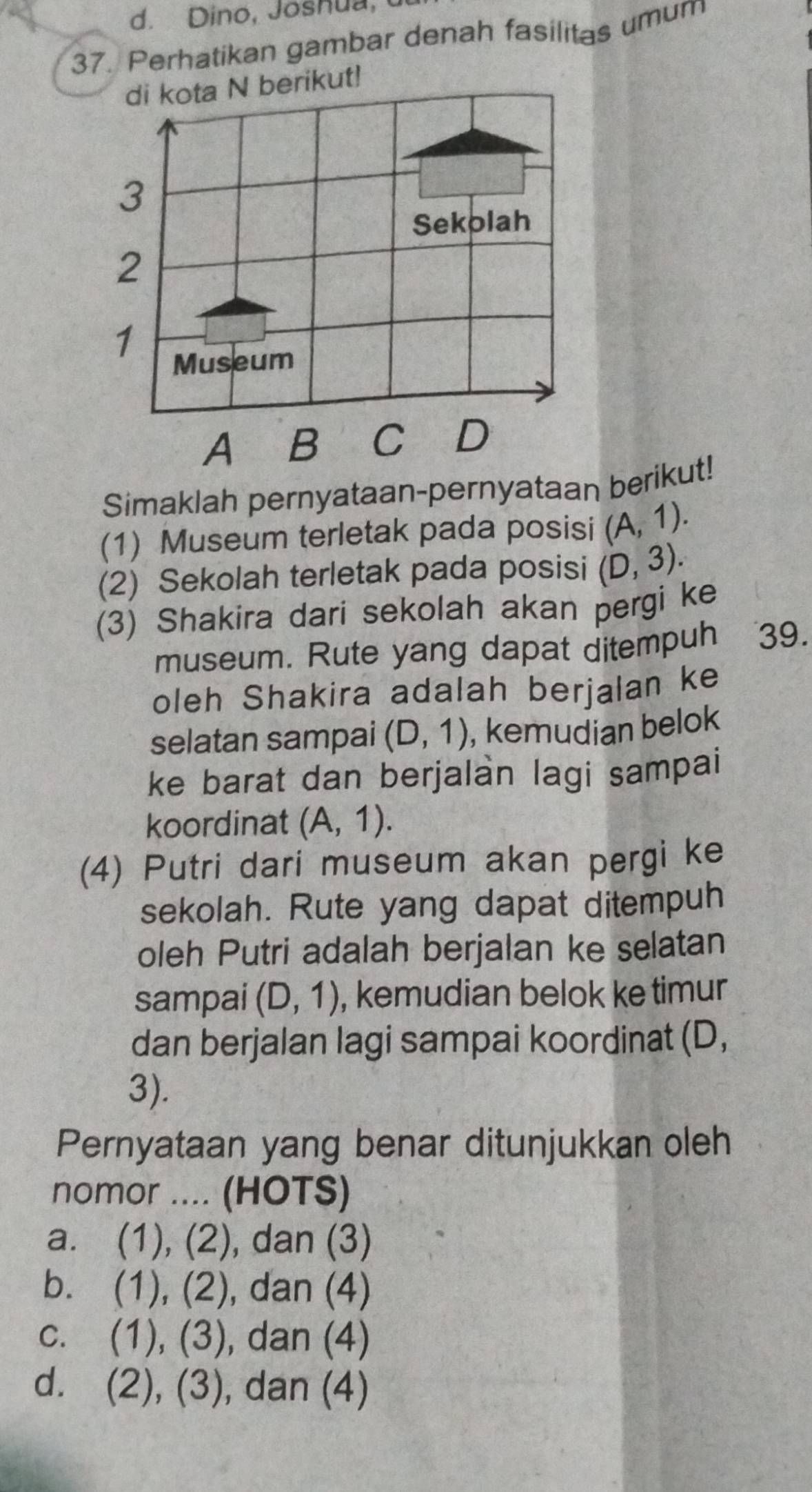 Dino, Joshua,
37. Perhatikan gambar denah fasilitas umum
di kota N berikut!
3
Sekolah
2
1
Museum
A B C D
Simaklah pernyataan-pernyataan berikut!
(1) Museum terletak pada posisi (A,1). 
(2) Sekolah terletak pada posisi (D,3). 
(3) Shakira dari sekolah akan pergi ke
museum. Rute yang dapat ditempuh 39.
oleh Shakira adalah berjalan ke
selatan sampai (D,1) , kemudian belok
ke barat dan berjalàn lagi sampai
koordinat (A,1). 
(4) Putri dari museum akan pergi ke
sekolah. Rute yang dapat ditempuh
oleh Putri adalah berjalan ke selatan
sampai (D,1) , kemudian belok ke timur
dan berjalan lagi sampai koordinat (D,
3).
Pernyataan yang benar ditunjukkan oleh
nomor .... (HOTS)
a. (1),(2) , dan (3)
b. (1),(2) , dan (4)
C. (1),(3) , dan (4)
d. (2),(3) , dan (4)