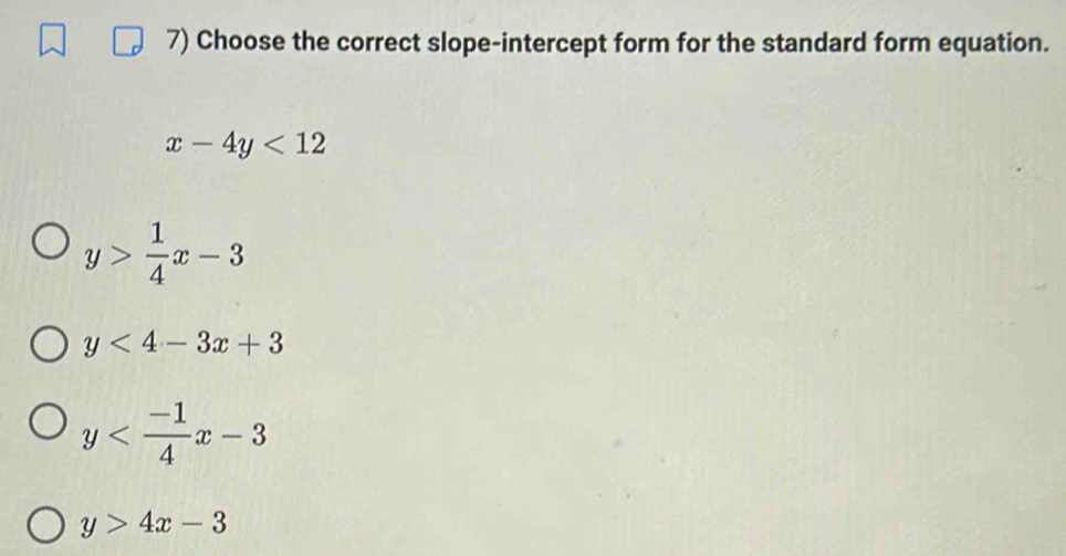 Choose the correct slope-intercept form for the standard form equation.
x-4y<12</tex>
y> 1/4 x-3
y<4-3x+3
y
y>4x-3