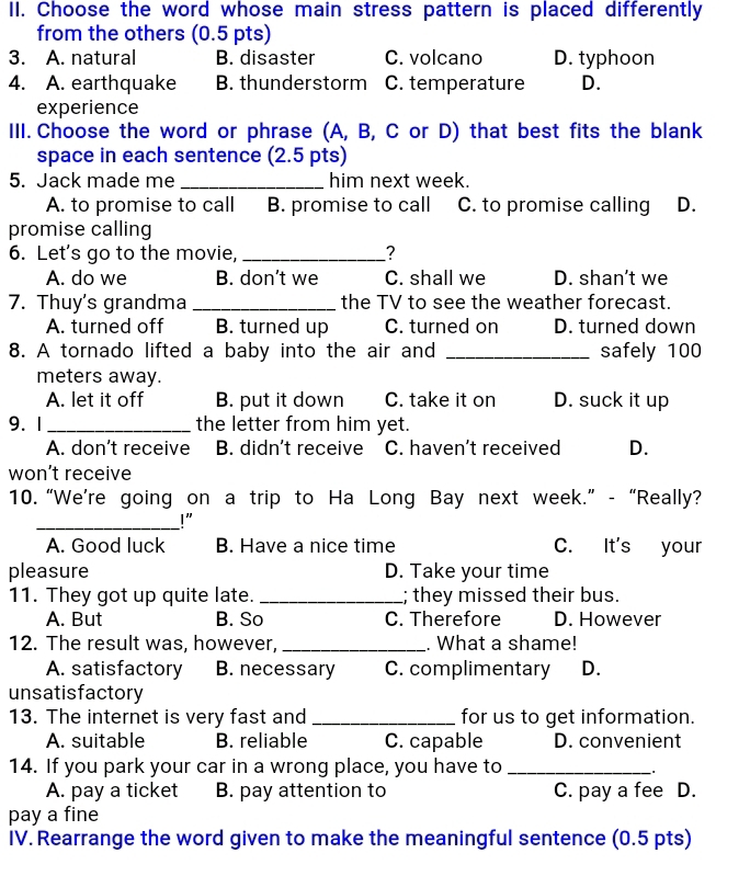 Choose the word whose main stress pattern is placed differently
from the others (0.5 pts)
3. A. natural B. disaster C. volcano D. typhoon
4. A. earthquake B. thunderstorm C. temperature D.
experience
III. Choose the word or phrase (A, B, C or D) that best fits the blank
space in each sentence (2.5 pts)
5. Jack made me _him next week.
A. to promise to call B. promise to call C. to promise calling D.
promise calling
6. Let's go to the movie, _?
A. do we B. don’t we C. shall we D. shan’t we
7. Thuy's grandma _the TV to see the weather forecast.
A. turned off B. turned up C. turned on D. turned down
8. A tornado lifted a baby into the air and _safely 100
meters away.
A. let it off B. put it down C. take it on D. suck it up
9. 1_ the letter from him yet.
A. don’t receive B. didn't receive C. haven’t received D.
won’t receive
10. “We’re going on a trip to Ha Long Bay next week.” - “Really?
_!”
A. Good luck B. Have a nice time C. It's your
pleasure D. Take your time
11. They got up quite late. _; they missed their bus.
A. But B. So C. Therefore D. However
12. The result was, however, _. What a shame!
A. satisfactory B. necessary C. complimentary D.
unsatisfactory
13. The internet is very fast and _for us to get information.
A. suitable B. reliable C. capable D. convenient
14. If you park your car in a wrong place, you have to_
* *
A. pay a ticket B. pay attention to C. pay a fee D.
pay a fine
IV. Rearrange the word given to make the meaningful sentence (0.5 pts)