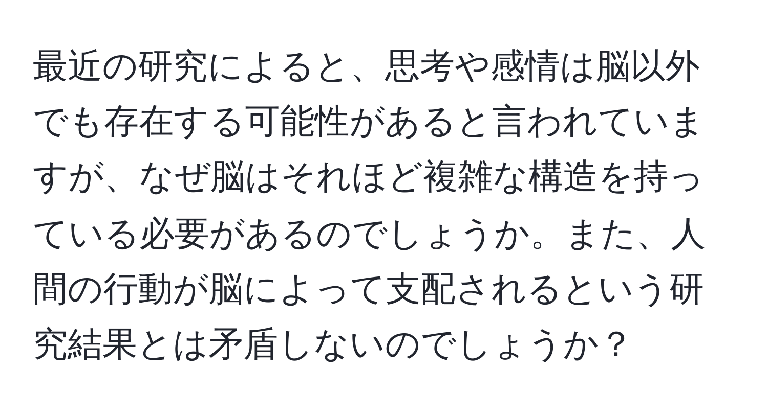 最近の研究によると、思考や感情は脳以外でも存在する可能性があると言われていますが、なぜ脳はそれほど複雑な構造を持っている必要があるのでしょうか。また、人間の行動が脳によって支配されるという研究結果とは矛盾しないのでしょうか？