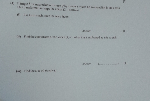 [2] 
(d) Triangle R is mapped onto triangle Q by a stretch where the invariant line is the y-axis 
This transformation maps the vertex (2,1) onto (4,1). 
(i) For this stretch, state the scale factor. 
Auswer _|1 
(ii) Find the coordinates of the vertex (4,-1) when it is transformed by this stretch. 
Answer ( _ [1] 
(iii) Find the area of triangle Q.