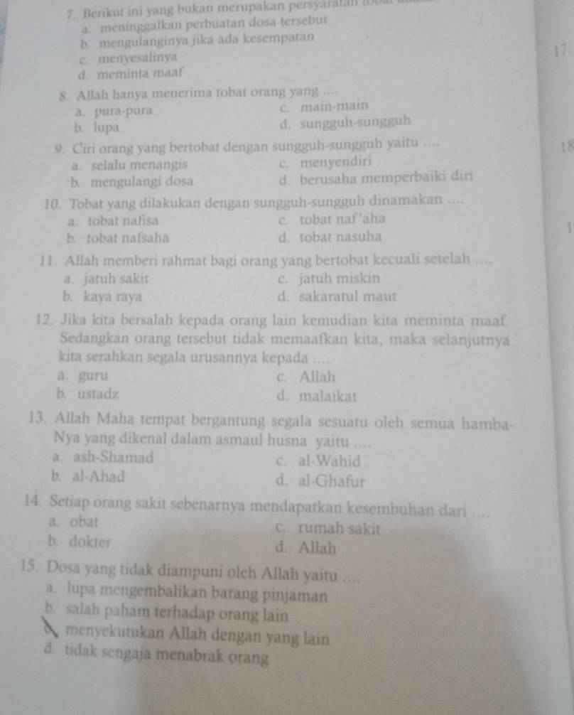 Berikut ini yang bukan merupakan persyaratan (D
a. meninggalkan perbuatan dosa tersebut
b. mengulanginya jika ada kesempatan
c. menyesalinya 17.
d. meminta maaf
8. Allah hanya menerima tobat orang yang ....
a. pura-pura c. main-main
b. lupa d. sungguh-sungguh
9. Ciri orang yang bertobat dengan sungguh-sungguh yaitu ....
18
a. selalu menangis c. menyendiri
b. mengulangi dosa d. berusaha memperbaiki diri
10. Tobat yang dilakukan dengan sungguh-sungguh dinamakan ....
a. tobat nafisa c. tobat naf’aha
1
b. tobat nafsaha d. tobat nasuha
11. Allah memberi rahmat bagi orang yang bertobat kecuali setelah ....
a. jatuh sakit c. jatuh miskin
b. kaya raya d. sakaratul maut
12. Jika kita bersalah kepada orang lain kemudian kita meminta maaf.
Sedangkan orang tersebut tidak memaafkan kita, maka selanjutnya
kita serahkan segala urusannya kepada ....
a. guru c. Allah
b. ustadz d. malaikat
13. Allah Maha tempat bergantung segala sesuatu oleh semua hamba-
Nya yang dikenal dalam asmaul husna yaitu ....
a. ash-Shamad c. al-Wahid
b. al-Ahad d. al-Ghafur
14. Setiap orang sakit sebenarnya mendapatkan kesembuhan dari ....
a. obat c. rumah sakit
b. dokter d. Allah
15. Dosa yang tidak diampuni oleh Allah yaitu ....
a. lupa mengembalikan barang pinjaman
b. salah paham terhadap orang lain
a menyekutukan Allah dengan yang lain
d. tidak sengaja menabrak orang