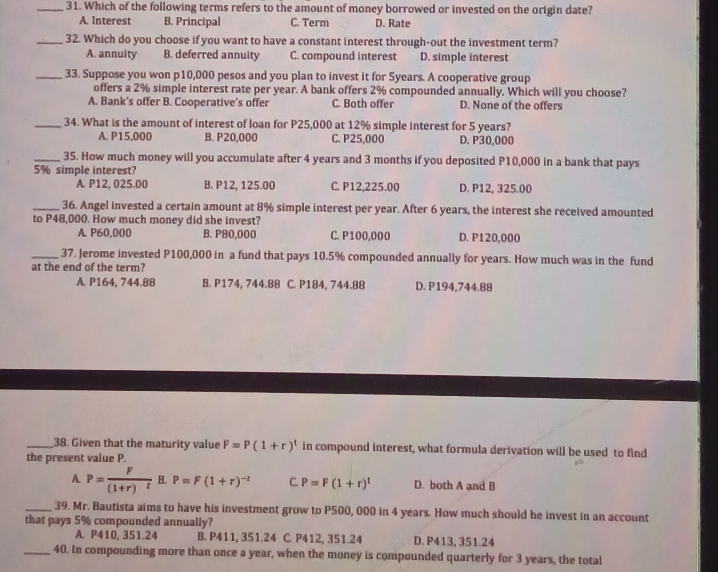Which of the following terms refers to the amount of money borrowed or invested on the origin date?
A. Interest B. Principal C. Term D. Rate
_32. Which do you choose if you want to have a constant interest through-out the investment term?
A. annuity B. deferred annuity C. compound interest D. simple interest
_33. Suppose you won p10,000 pesos and you plan to invest it for 5years. A cooperative group
offers a 2% simple interest rate per year. A bank offers 2% compounded annually, Which will you choose?
A. Bank's offer B. Cooperative’s offer C. Both offer D. None of the offers
_34. What is the amount of interest of loan for P25,000 at 12% simple interest for 5 years?
A. P15,000 B. P20,000 C. P25,000 D. P30,000
_35. How much money will you accumulate after 4 years and 3 months if you deposited P10,000 in a bank that pays
5% simple interest?
A. P12, 025.00 B. P12, 125.00 C. P12,225.00 D. P12, 325.00
_36. Angel invested a certain amount at 8% simple interest per year. After 6 years, the interest she received amounted
to P48,000. How much money did she invest?
A. P60,000 B. P80,000 C. P100,000 D. P120,000
_37. Jerome invested P100,000 in a fund that pays 10.5% compounded annually for years. How much was in the fund
at the end of the term?
A. P164, 744.88 B. P174, 744.88 C. P184, 744.88 D. P194,744.88
_38. Given that the maturity value F=P(1+r)^t in compound interest, what formula derivation will be used to find
the present value P.
A P=frac F(1+r)^t B. P=F(1+r)^-t C. P=F(1+r)^t D. both A and B
_39. Mr. Bautista aims to have his investment grow to P500, 000 in 4 years. How much should he invest in an account
that pays 5% compounded annually?
A. P410, 351.24 B. P411, 351.24 C. P412, 351.24 D. P413, 351.24
_40. In compounding more than once a year, when the money is compounded quarterly for 3 years, the total