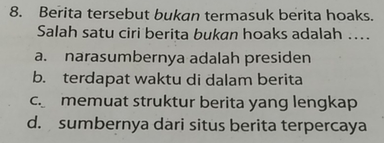 Berita tersebut bukan termasuk berita hoaks.
Salah satu ciri berita bukan hoaks adalah ....
a. narasumbernya adalah presiden
b. terdapat waktu di dalam berita
c memuat struktur berita yang lengkap
d. sumbernya dari situs berita terpercaya