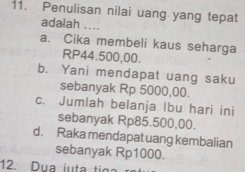 Penulisan nilai uang yang tepat
adalah ....
a. Cika membeli kaus seharga
RP44.500,00.
b. Yani mendapat uang saku
sebanyak Rp 5000,00.
c. Jumlah belanja Ibu hari ini
sebanyak Rp85.500,00.
d. Raka mendapat uang kembalian
sebanyak Rp1000.
12. Dua iuta tig