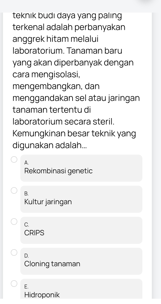 teknık budı daya yang palıng
terkenal adalah perbanyakan
anggrek hitam melalui
laboratorium. Tanaman baru
yang akan diperbanyak dengan
cara mengisolasi,
mengembangkan, dan
menggandakan sel atau jaringan
tanaman tertentu di
laboratorium secara steril.
Kemungkinan besar teknik yang
digunakan adalah...
A.
Rekombinasi genetic
B.
Kultur jaringan
C.
CRIPS
D.
Cloning tanaman
E.
Hidroponik