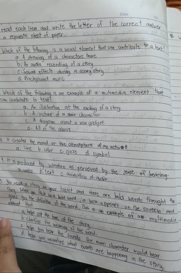 read each Htem and write the letter of the correct answer
a separate shoct of paper. 6. V
Which of the folowing is a usual element that can contribule to a fext
a. A drawing of a characters home
6. An audio recording of a story
C. Sound offects during a scary story
d. Background music
Which of the following is an example of a mutimedig element that
can contribute to text?
a. An illustration at the ending of a story
6 A picture of a main charactar
C. A diagram about a new godgor.
8. All of the above
3. I crcates the mood or the armosphere of an network
a line b. color C. gaze d. symbol
9. It is produced by vibration as perceived by the sense of hearing.
a video b. text c. animation d. ondia
3. you read a story on your tablet and there are bold words throught the
Stary. When you duck on a bold word, a box appears on the screen and
element that
gives you the definition of the word. This is an example of a multimedia
a helps sof the tame of the story
6. clarifies the meaning of the word.. helps you hear the sounds the mam character would hear
A helps you usuallee what wvents are happening in the story