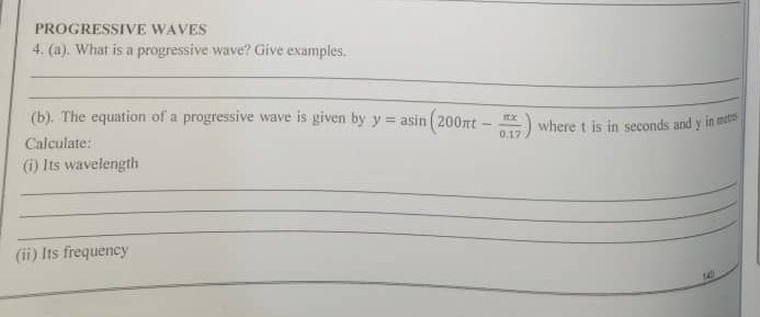 PROGRESSIVE WAVES 
4. (a). What is a progressive wave? Give examples. 
_ 
_ 
(b). The equation of a progressive wave is given by y=asin (200π t- π x/0.17 ) where t is in seconds and y in metns 
Calculate: 
(i) Its wavelength 
_ 
_ 
_ 
(ii) Its frequency 
_