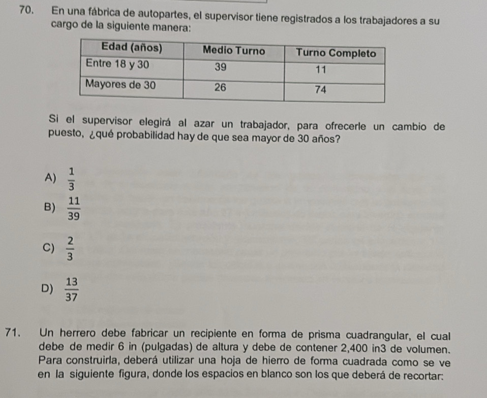 En una fábrica de autopartes, el supervisor tiene registrados a los trabajadores a su
cargo de la siguiente manera:
Si el supervisor elegirá al azar un trabajador, para ofrecerle un cambio de
puesto, ¿qué probabilidad hay de que sea mayor de 30 años?
A)  1/3 
B)  11/39 
C)  2/3 
D)  13/37 
71. Un herrero debe fabricar un recipiente en forma de prisma cuadrangular, el cual
debe de medir 6 in (pulgadas) de altura y debe de contener 2,400 in3 de volumen.
Para construirla, deberá utilizar una hoja de hierro de forma cuadrada como se ve
en la siguiente figura, donde los espacios en blanco son los que deberá de recortar: