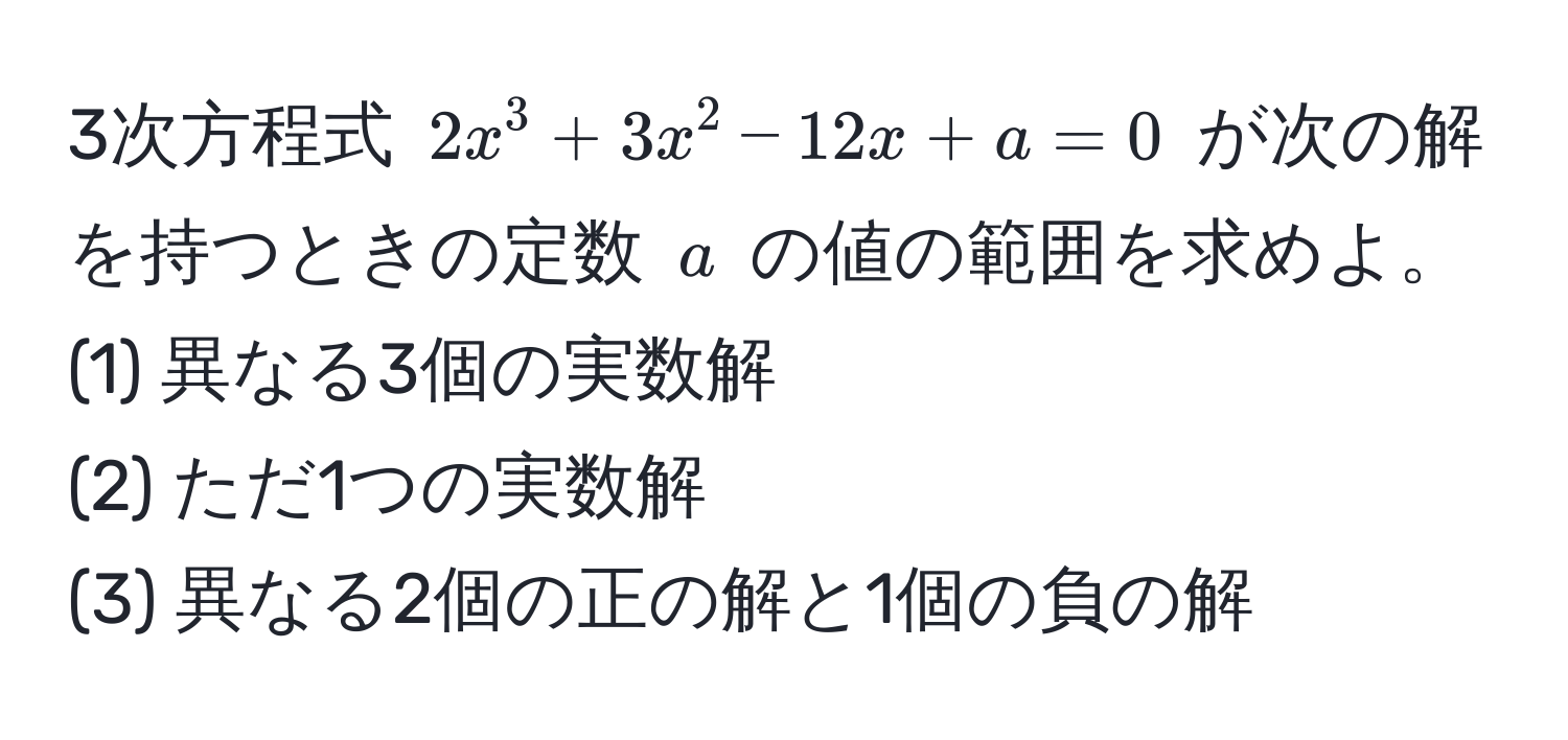 3次方程式 $2x^3 + 3x^2 - 12x + a = 0$ が次の解を持つときの定数 $a$ の値の範囲を求めよ。  
(1) 異なる3個の実数解  
(2) ただ1つの実数解  
(3) 異なる2個の正の解と1個の負の解