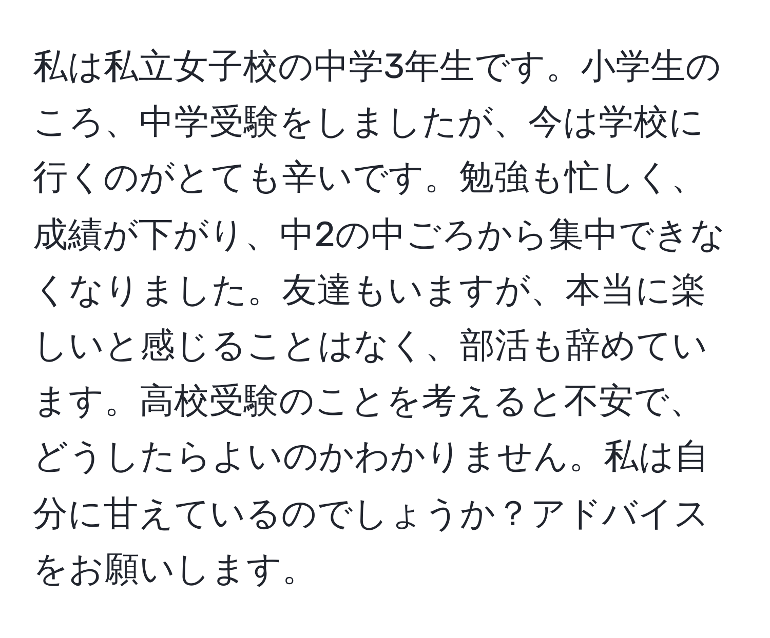 私は私立女子校の中学3年生です。小学生のころ、中学受験をしましたが、今は学校に行くのがとても辛いです。勉強も忙しく、成績が下がり、中2の中ごろから集中できなくなりました。友達もいますが、本当に楽しいと感じることはなく、部活も辞めています。高校受験のことを考えると不安で、どうしたらよいのかわかりません。私は自分に甘えているのでしょうか？アドバイスをお願いします。