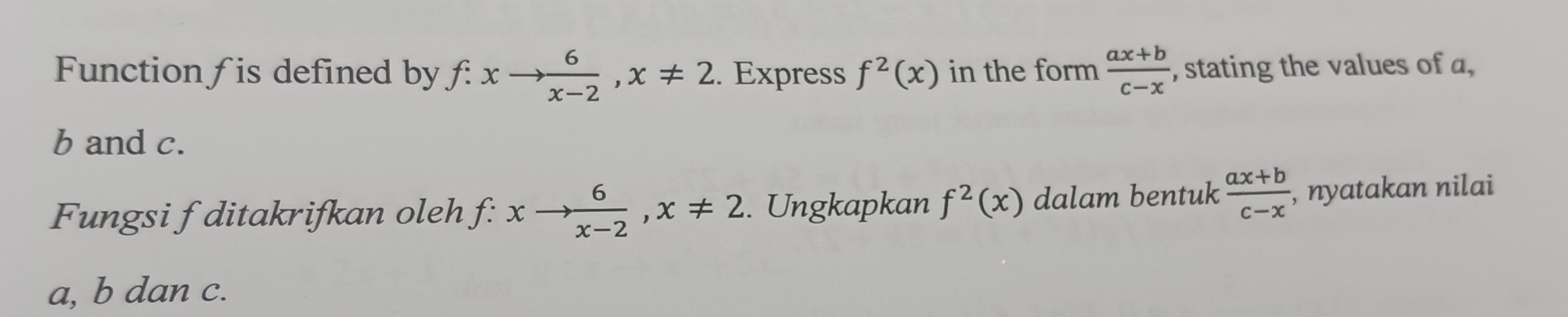 Function f is defined by f: xto  6/x-2 , x!= 2. Express f^2(x) in the form  (ax+b)/c-x  , stating the values of a,
b and c. 
Fungsi f ditakrifkan oleh f: xto  6/x-2 , x!= 2. Ungkapkan f^2(x) dalam bentuk  (ax+b)/c-x  , nyatakan nilai
a, b dan c.