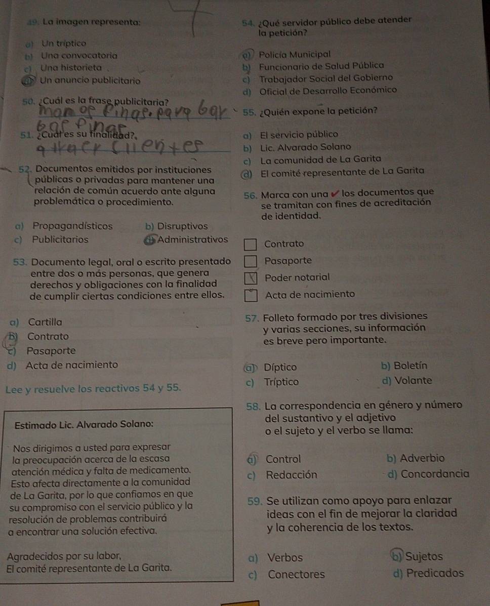 La imagen representa: 54. ¿Qué servidor público debe atender
a) Un tríptico la petición?
b Una convocatoria Policía Municipal
c Una historieta b) Funcionario de Salud Pública
Un anuncio publicitario c) Trabajador Social del Gobierno
d) Oficial de Desarrollo Económico
50. ¿Cuál es la frase publicitaria?
_55. ¿Quién expone la petición?
51.Cual es su finalidad? a) El servicio público
_b) Lic. Alvarado Solano
c) La comunidad de La Garita
52. Documentos emitidos por instituciones ) El comité representante de La Garita
públicas o privadas para mantener una
Trelación de común acuerdo ante alguna
problemática o procedimiento. 56. Marca con una  los documentos que
se tramitan con fines de acreditación
de identidad.
a) Propagandísticos b) Disruptivos
c) Publicitarios ) Administrativos Contrato
53. Documento legal, oral o escrito presentado Pasaporte
entre dos o más personas, que genera Poder notarial
derechos y obligaciones con la finalidad
de cumplir ciertas condiciones entre ellos. Acta de nacimiento
a) Cartilla 57. Folleto formado por tres divisiones
B Contrato y varias secciones, su información
es breve pero importante.
c) Pasaporte
d) Acta de nacimiento Díptico b) Boletín
Lee y resuelve los reactivos 54 y 55. c) Tríptico
d) Volante
58. La correspondencia en género y número
Estimado Lic. Alvarado Solano: del sustantivo y el adjetivo
o el sujeto y el verbo se llama:
Nos dirigimos a usted para expresar
la preocupación acerca de la escasa a Control b) Adverbio
atención médica y falta de medicamento.
c) Redacción d) Concordancia
Esto afecta directamente a la comunidad
de La Garita, por lo que confiamos en que
su compromiso con el servicio público y la 59. Se utilizan como apoyo para enlazar
resolución de problemas contribuirá ideas con el fin de mejorar la claridad
a encontrar una solución efectiva. y la coherencia de los textos.
Agradecidos por su labor, a) Verbos b) Sujetos
El comité representante de La Garita.
c) Conectores d) Predicados