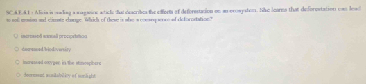 SC.6.E.6.1 : Alicia is reading a magazine article that describes the effects of deforestation on an ecosystem. She learns that deforestation can lead
to soil erosion and climate change. Which of these is also a consequence of deforestation?
increased annual precipitation
decreased biodivenity
increased exygen in the atmosphere
decreased availability of sunlight