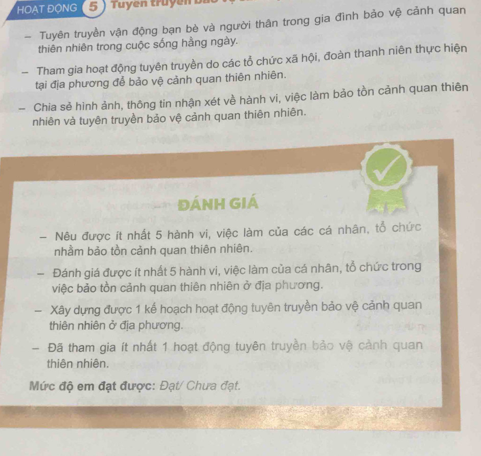 HOAT ĐộNG (5) Tuyền truyền bấ 
- Tuyên truyền vận động bạn bè và người thân trong gia đình bảo vệ cảnh quan 
thiên nhiên trong cuộc sống hằng ngày. 
- Tham gia hoạt động tuyên truyền do các tổ chức xã hội, đoàn thanh niên thực hiện 
tại địa phương để bảo vệ cảnh quan thiên nhiên. 
- Chia sẻ hình ảnh, thông tin nhận xét về hành vi, việc làm bảo tồn cảnh quan thiên 
nhiên và tuyên truyền bảo vệ cảnh quan thiên nhiên. 
đÁNH GIÁ 
- Nêu được ít nhất 5 hành vi, việc làm của các cá nhân, tổ chức 
nhằm bảo tồn cảnh quan thiên nhiên. 
- Đánh giá được ít nhất 5 hành vi, việc làm của cá nhân, tổ chức trong 
việc bảo tồn cảnh quan thiên nhiên ở địa phương. 
- Xây dựng được 1 kế hoạch hoạt động tuyên truyền bảo vệ cảnh quan 
thiên nhiên ở địa phương. 
- Đã tham gia ít nhất 1 hoạt động tuyên truyền bảo vệ cảnh quan 
thiên nhiên. 
Mức độ em đạt được: Đạt/ Chưa đạt.