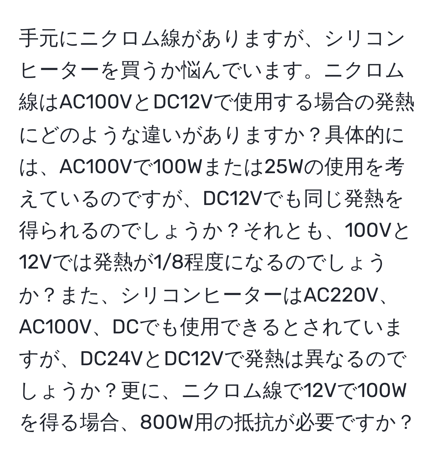 手元にニクロム線がありますが、シリコンヒーターを買うか悩んでいます。ニクロム線はAC100VとDC12Vで使用する場合の発熱にどのような違いがありますか？具体的には、AC100Vで100Wまたは25Wの使用を考えているのですが、DC12Vでも同じ発熱を得られるのでしょうか？それとも、100Vと12Vでは発熱が1/8程度になるのでしょうか？また、シリコンヒーターはAC220V、AC100V、DCでも使用できるとされていますが、DC24VとDC12Vで発熱は異なるのでしょうか？更に、ニクロム線で12Vで100Wを得る場合、800W用の抵抗が必要ですか？