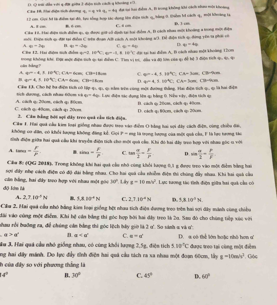 D. Q trái đầu với q đặt giữa 2 điện tích cách q khoảng r/3.
Câu 10. Hai điện tích dương q_1=q và q_2=4q đạt tại hai điểm A, B trong không khí cách nhau một khoáng
12 cm. Gọi M là điểm tại đó, lực tổng hợp tác dụng lên điện tích q_0 bằng 0. Điểm M cách q_1 một khoảng là
A. 8 cm. B. 6 cm. C. 4 cm. D. 3 cm.
Câu 11. Hai điện tích điểm q1, q2 được giữ cổ định tại hai điểm A, B cách nhau một khoảng a trong một điện
môi. Điện tích q3 đặt tại điểm C trên đoạn AB cách A một khoảng a/3. Để điện tích q3 đứng yên ta phải có
A. q_2=2q_1 B. q_2=-2q_1 C. q_2=4q_3
D. q_2=4q_1
Câu 12. Hai điệm tích điểm q_1=2.10^(-8)C;q_2=-1,8.10^(-7)C đặt tại hai điểm A, B cách nhau một khoảng 12cm
trong không khí. Đặt một điện tích q3 tại điểm C. Tìm vị trí, dầu và độ lớn của q3 để hệ 3 điện tích q1, q2, q3
cân bằng?
A. q_3=-4,5.10^(-8)C; ( CA=6 cn :CB=18cm C. q_3=-4,5.10^(-8)C;CA=3cm;CB=9cm.
B. q_3=4,5.10^(-8)C;CA=6cm;CB=18cm D. q_3=4,5.10^(-8)C;CA=3cm;CB=9cm.
Câu 13. Cho hệ ba điện tích cô lập q1, q2, q3 nằm trên cùng một đường thẳng. Hai điện tích q_1,q 3 là hai điện
tích dương, cách nhau 60cm và q_1=4q_3 1. Lực điện tác dụng lên q2 bằng 0. Nếu vậy, điện tích q2
A. cách q₁ 20cm, cách q₃ 80cm. B. cách qı 20cm, cách q₃ 40cm.
C. cách q1 40cm, cách q₃ 20cm. D. cách q1 80cm, cách q₃ 20cm.
2. Cân bằng bởi sợi dây treo quả cầu tích điện.
Câu 1. Hai quả cầu kim loại giống nhau được treo vào điểm O bằng hai sợi dây cách điện, cùng chiều dài,
không co dãn, có khối lượng không đáng kể. Gọi P= mg là trọng lượng của một quả cầu, F là lực tương tác
tĩnh điện giữa hai quả cầu khi truyền điện tích cho một quả cầu. Khi đó hai dây treo hợp với nhau góc α với
A. tan alpha = F/P . sin alpha = F/P . C. tan  alpha /2 = F/P . D. sin  alpha /2 = P/F .
B.
Câu 8: (QG 2018). Trong không khí hai quả cầu nhỏ cùng khối lượng 0,1 g được treo vào một điểm bằng hai
sợi dây nhẹ cách điện có độ dài bằng nhau. Cho hai quả cầu nhiễm điện thì chúng đẩy nhau. Khi hai quả cầu
cân bằng, hai dây treo hợp với nhau một góc 30°. Lấy g=10m/s^2 F. Lực tương tác tĩnh điện giữa hai quả cầu có
độ lớn là
A. 2,7.10^(-5)N B. 5,8.10^(-4)N C. 2,7.10^(-4)N D. 5,8.10^(-5)N.
Câu 2. Hai quả cầu nhỏ bằng kim loại giống hệt nhau tích điện dương treo trên hai sợi dây mảnh cùng chiều
dài vào cùng một điểm. Khi hệ cân bằng thì góc hợp bởi hai dây treo là 2α. Sau đó cho chúng tiếp xúc với
nhau rồi buông ra, để chúng cân bằng thì góc lệch bây giờ là 1 2alpha '. So sánh α và α':
B. alpha C. alpha =alpha '
a alpha >alpha ' D. α có thể lớn hoặc nhỏ hơn α'
ầu 3. Hai quả cầu nhỏ giống nhau, có cùng khối lượng 2,5g, điện tích 5.10^(-7)C được treo tại cùng một điểm
ng hai dây mảnh. Do lực đầy tĩnh điện hai quả cầu tách ra xa nhau một đoạn 60cm, lấy g=10m/s^2. Góc
h của dây so với phương thẳng là
14°
B. 30° C. 45° D. 60°