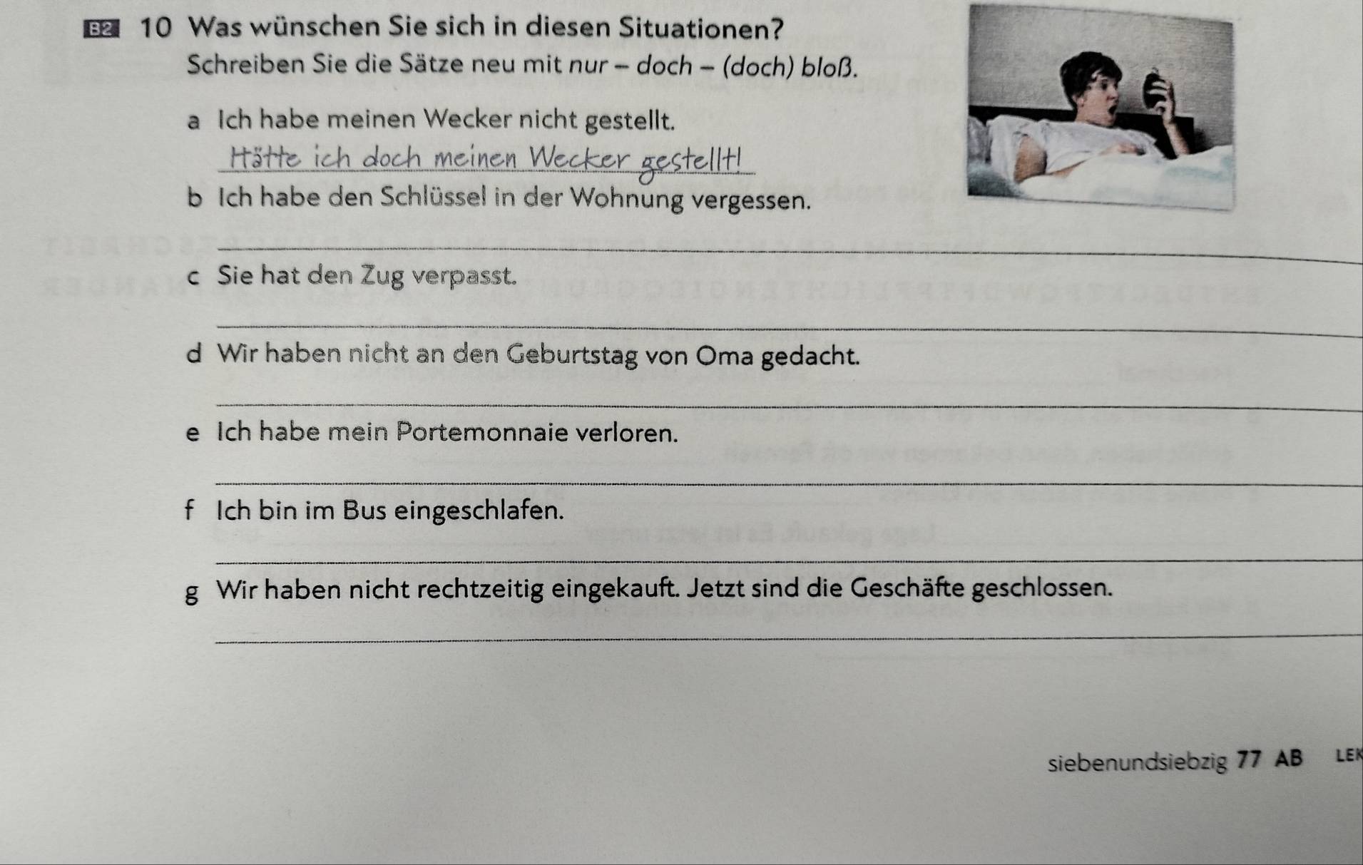 Was wünschen Sie sich in diesen Situationen? 
Schreiben Sie die Sätze neu mit nur - doch - (doch) bloß. 
a Ich habe meinen Wecker nicht gestellt. 
_ 
b Ich habe den Schlüssel in der Wohnung vergessen. 
_ 
c Sie hat den Zug verpasst. 
_ 
d Wir haben nicht an den Geburtstag von Oma gedacht. 
_ 
e Ich habe mein Portemonnaie verloren. 
_ 
f Ich bin im Bus eingeschlafen. 
_ 
g Wir haben nicht rechtzeitig eingekauft. Jetzt sind die Geschäfte geschlossen. 
_ 
siebenundsiebzig 77 AB LE