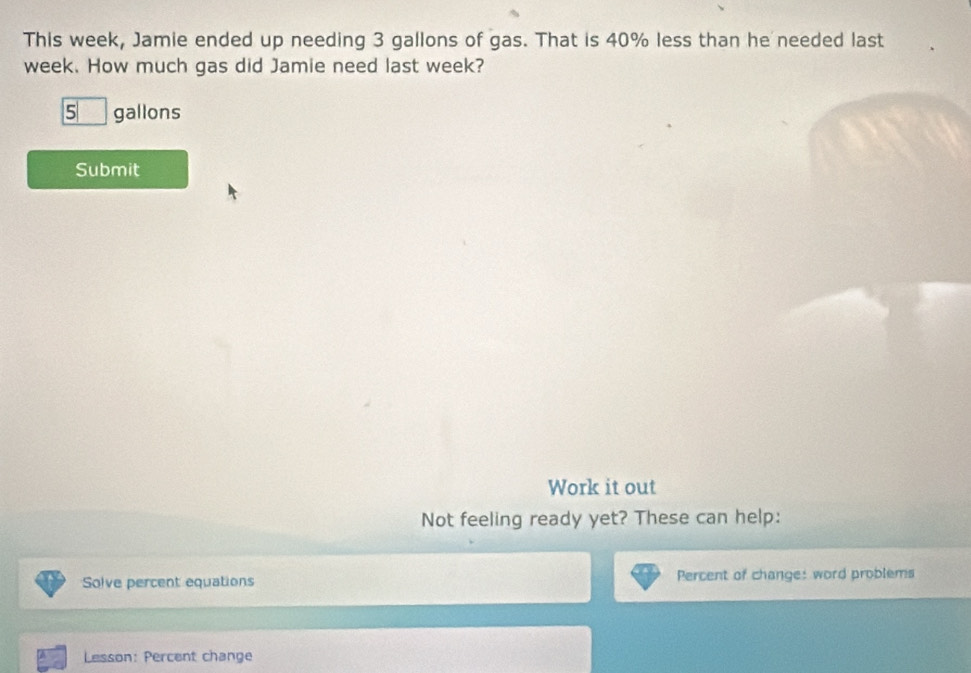 This week, Jamie ended up needing 3 gallons of gas. That is 40% less than he needed last
week. How much gas did Jamie need last week?
5 gallons
Submit 
Work it out 
Not feeling ready yet? These can help: 
Solve percent equations Percent of change: word problems 
Lesson: Percent change